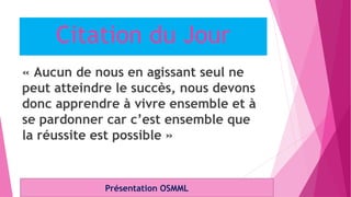 Citation du Jour
« Aucun de nous en agissant seul ne
peut atteindre le succès, nous devons
donc apprendre à vivre ensemble et à
se pardonner car c’est ensemble que
la réussite est possible »
Présentation OSMML
 