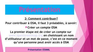 2- Comment contribuer?
Pour contribuer à OSM, il faut 3 préalables, à savoir:
Créer un compte OSM
La premier étape est de créer un compte sur
www.openstreetmap.org en choisissant un nom
d’utilisateur et un mot de passe, c’est en ce moment
qu’une personne peut avoir accès à OSM
Présentation OSMML
Présentation
 