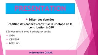  Editer des données
L'édition des données constitue la 3e
étape de la
contribution à OSM
L'édition se fait avec 3 principaux outils:
 JOSM
 IDEDITOR
 POTSLACH
Présentation OSMML
PRESENTATION
 