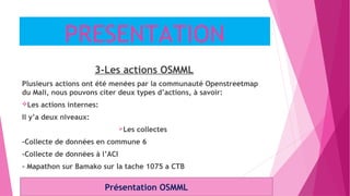 PRESENTATION
3-Les actions OSMML
Plusieurs actions ont été menées par la communauté Openstreetmap
du Mali, nous pouvons citer deux types d’actions, à savoir:
Les actions internes:
Il y’a deux niveaux:
Les collectes
-Collecte de données en commune 6
-Collecte de données à l’ACI
- Mapathon sur Bamako sur la tache 1075 a CTB
Présentation OSMML
 
