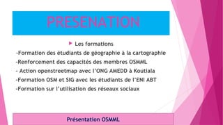 PRESENATION
 Les formations
-Formation des étudiants de géographie à la cartographie
-Renforcement des capacités des membres OSMML
- Action openstreetmap avec l’ONG AMEDD à Koutiala
-Formation OSM et SIG avec les étudiants de l’ENI ABT
-Formation sur l’utilisation des réseaux sociaux
Présentation OSMML
 