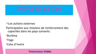 PRESENTATION
Les actions externes
Participation aux missions de renforcement des
capacités dans les pays suivants:
Burkina
Togo
Cote d’ivoire
Présentation OSMML
 
