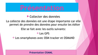  Collecter des données
La collecte des données est une étape importante car elle
permet de prendre des données pour ensuite les éditer
Elle se fait avec les outils suivants:
 Les GPS
 Les smartphones avec OSM tracker et OSMAND
Présentation OSMML
Présentation
 