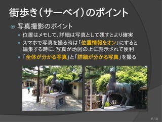 街歩き（サーベイ）のポイント
 写真撮影のポイント
 位置はメモして、詳細は写真として残すとより確実
 スマホで写真を撮る時は「位置情報をオン」にすると
編集する時に、写真が地図の上に表示されて便利
 「全体が分かる写真」と「詳細が分かる写真」を撮る
P.10
 
