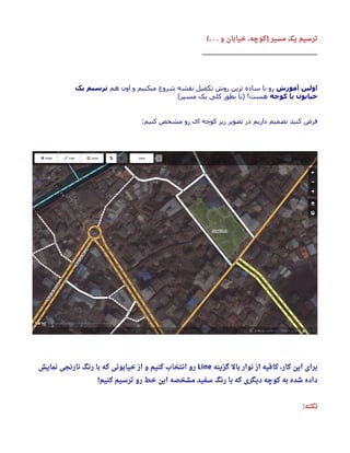‫و‬ ‫خیابان‬ ، ‫کوچه‬ ‫مسیر‬ ‫یک‬ ‫ترسیم‬(. . . )
_________________________________________
‫آموزش‬ ‫اولین‬‫هم‬ ‫اون‬ ‫و‬ ‫میکنیم‬ ‫شروع‬ ‫نقشه‬ ‫تکمیل‬ ‫روش‬ ‫ترین‬ ‫ساده‬ ‫با‬ ‫رو‬‫یک‬ ‫ترسیم‬
‫کوچه‬ ‫یا‬ ‫خیابون‬(‫مسیر‬ ‫یک‬ ‫کلی‬ ‫بطور‬ ‫)یا‬ !‫هست‬
:‫کنیم‬ ‫مشخص‬ ‫رو‬ ‫ای‬ ‫کوچه‬ ‫زیر‬ ‫تصویر‬ ‫در‬ ‫داریم‬ ‫تصمیم‬ ‫کنید‬ ‫فرض‬
‫گزینه‬ ‫بال‬ ‫نوار‬ ‫از‬ ‫کافیه‬ ، ‫کار‬ ‫این‬ ‫برای‬Line‫نمایش‬ ‫نارنجی‬ ‫رنگ‬ ‫با‬ ‫که‬ ‫خیابونی‬ ‫از‬ ‫و‬ ‫کنیم‬ ‫انتخاب‬ ‫رو‬
‫کنیم‬ ‫ترسیم‬ ‫رو‬ ‫خط‬ ‫این‬ ‫مشخصه‬ ‫سفید‬ ‫رنگ‬ ‫با‬ ‫که‬ ‫دیگری‬ ‫کوچه‬ ‫به‬ ‫شده‬ ‫داده‬!
‫نکته‬:
 