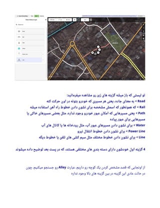 ‫میفرمائید‬ ‫مشاهده‬ ‫رو‬ ‫زیر‬ ‫های‬ ‫گزینه‬ ‫میشه‬ ‫باز‬ ‫که‬ ‫لیستی‬ ‫تو‬:
Road‫کنه‬ ‫حرکت‬ ‫اون‬ ‫در‬ ‫بتونه‬ ‫خودرو‬ ‫که‬ ‫مسیری‬ ‫هر‬ ‫یعنی‬ ، ‫جاده‬ ‫معنای‬ ‫به‬ <
Rail‫میشه‬ ‫استفاده‬ ‫آهن‬ ‫راه‬ ‫خطوط‬ ‫دادن‬ ‫نشون‬ ‫برای‬ ‫مشخصه‬ ‫اسمش‬ ‫که‬ ‫همونطور‬ ‫که‬ <
Path‫یا‬ ‫خاکی‬ ‫مسیرهای‬ ‫بعضی‬ ‫مثل‬ ، ‫نداره‬ ‫وجود‬ ‫خودرو‬ ‫عبور‬ ‫امکان‬ ‫که‬ ‫مسیرهایی‬ ‫یعنی‬ <
‫پیاده‬ ‫عبور‬ ‫برای‬ ‫مسیرهایی‬
Water‫آب‬ ‫های‬ ‫کانال‬ ‫یا‬ ‫ها‬ ‫رودخانه‬ ‫مثل‬ ، ‫آب‬ ‫عبور‬ ‫مسیرهای‬ ‫دادن‬ ‫نشون‬ ‫برای‬ <
Power Line‫نیرو‬ ‫انتقال‬ ‫خطوط‬ ‫دادن‬ ‫نشون‬ ‫برای‬ <
Line‫دیگه‬ ‫خطوط‬ ‫یا‬ ‫تلفن‬ ‫های‬ ‫کشی‬ ‫سیم‬ ‫مثل‬ ‫مختلف‬ ‫خطوط‬ ‫دادن‬ ‫نشون‬ ‫برای‬ <
4‫میشوند‬ ‫داده‬ ‫توضیح‬ ‫بعد‬ ‫پست‬ ‫در‬ ‫که‬ ، ‫هستند‬ ‫مختلفی‬ ‫های‬ ‫بندی‬ ‫دسته‬ ‫دارای‬ ‫خودشون‬ ‫اول‬ ‫گزینه‬
‫عبار ت‬ ،‫داریم‬ ‫رو‬ ‫کوچه‬ ‫یک‬ ‫کردن‬ ‫مشخص‬ ‫قصد‬ ‫که‬ ‫اونجایی‬ ‫از‬Alley‫چون‬ ،‫میکنیم‬ ‫جستجو‬ ‫رو‬
‫نداره‬ ‫وجود‬ ‫بال‬ ‫های‬ ‫گزینه‬ ‫بین‬ ‫در‬ ‫گزینه‬ ‫این‬ ‫عادی‬ ‫حالت‬ ‫در‬
 