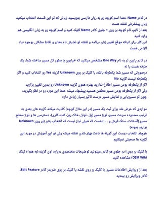 ‫کادر‬ ‫در‬Name‫میکنید‬ ‫انتخاب‬ ‫قسمت‬ ‫این‬ ‫تو‬ ‫که‬ ‫زبانی‬ ، ‫بنویسید‬ ‫فارسی‬ ‫زبان‬ ‫به‬ ‫رو‬ ‫کوچه‬ ‫اسم‬ ‫حتما‬
‫هست‬ ‫نقشه‬ ‫پیشفرض‬ ‫زبان‬
‫کادر‬ ‫جلوی‬ ‫روی‬ ‫بر‬ ‫کوچه‬ ‫نام‬ ‫تایپ‬ ‫از‬ ‫بعد‬+Name‫هم‬ ‫انگلیسی‬ ‫زبان‬ ‫به‬ ‫رو‬ ‫کوچه‬ ‫اسم‬ ‫و‬ ‫کنید‬ ‫کلیک‬
‫کنید‬ ‫وارد‬
‫نیاد‬ ‫بوجود‬ ‫مشکلی‬ ‫نقاط‬ ‫و‬ ‫معابر‬ ‫نام‬ ‫نمایش‬ ‫تو‬ ‫نقشه‬ ‫و‬ ‫برنامه‬ ‫زبان‬ ‫تغییر‬ ‫موقع‬ ‫اینکه‬ ‫برای‬ ‫کار‬ ‫این‬
‫هست‬ ‫الزامی‬
‫نام‬ ‫به‬ ‫تر‬ ‫پایین‬ ‫کادر‬ ‫در‬One Way‫یک‬ ، ‫شما‬ ‫ساخته‬ ‫مسیر‬ ‫کل‬ ‫بطور‬ ‫یا‬ ‫خیابون‬ ‫که‬ ‫میکنید‬ ‫مشخص‬
‫نه‬ ‫یا‬ ‫هست‬ ‫طرفه‬
‫روی‬ ‫بر‬ ‫کلیک‬ ‫با‬ ، ‫باشه‬ ‫یکطرفه‬ ‫شما‬ ‫مسیر‬ ‫که‬ ‫درصورتی‬Unknown‫گزینه‬Yes‫اگر‬ ‫و‬ ‫کنید‬ ‫انتخاب‬ ‫رو‬
‫گزینه‬ ‫نیست‬ ‫یکطرفه‬No
‫گزینه‬ ‫همون‬ ‫بهتره‬ ‫ندارید‬ ‫اطلع‬ ‫مسیر‬ ‫بودن‬ ‫یکطرفه‬ ‫از‬ ‫اگر‬Unknown‫بزارید‬ ‫تغییر‬ ‫بدون‬ ‫رو‬
، ‫بگیرید‬ ‫نظر‬ ‫در‬ ‫رو‬ ‫مورد‬ ‫این‬ ‫حتما‬ ‫میشه‬ ‫پیشنهاد‬ ‫هستید‬ ‫مطمئن‬ ‫مسیر‬ ‫بودن‬ ‫یکطرفه‬ ‫از‬ ‫اگر‬ ‫ولی‬
‫داره‬ ‫زیادی‬ ‫بسیار‬ ‫تاثیر‬ ‫درست‬ ‫مسیر‬ ‫نمایش‬ ‫و‬ ‫مسیریابی‬ ‫تو‬ ‫چون‬
‫به‬ ‫بعدی‬ ‫های‬ ‫گزینه‬ ، ‫میکنه‬ ‫کفایت‬ ‫کوچه‬ ‫مثال‬ ‫این‬ ‫در‬ ‫مسیر‬ ‫یک‬ ‫ثبت‬ ‫برای‬ ‫شد‬ ‫عرض‬ ‫که‬ ‫مواردی‬( )
‫سطح‬ ‫نوع‬ ‫و‬ ‫ها‬ ‫دسترسی‬ ،  ‫کاری‬ ‫کنده‬ ، ‫ریز‬ ‫خاک‬ ، ‫تونل‬ ، ‫پل‬ ‫مسیر‬ ‫نوع‬ ، ‫مسیر‬ ‫سرعت‬ ‫محدوده‬ ‫ترتیب‬( )
‫روی‬ ‫بر‬ ‫بشن‬ ‫انتخاب‬ ‫که‬ ‫نیست‬ ‫نیاز‬ ‫خیلی‬ ‫که‬ ‫هست‬ ‫و‬ ‫فرش‬ ‫سنگ‬ ، ‫آسفالت‬ ‫مسیر‬) (. . . )Unknown
‫بمونه‬ ‫بزارید‬(
‫این‬ ‫مورد‬ ‫در‬ ‫آموزش‬ ‫این‬ ‫تو‬ ‫ولی‬ ‫میشه‬ ‫نقشه‬ ‫شدن‬ ‫بهتر‬ ‫باعث‬ ‫ها‬ ‫گزینه‬ ‫این‬ ‫درست‬ ‫انتخاب‬ ‫هرچند‬
‫نمیکنیم‬ ‫صحبتی‬ ‫ها‬ ‫گزینه‬
‫روی‬ ‫بر‬ ‫کلیک‬ ‫با‬i‫لینک‬ ‫همراه‬ ‫به‬ ‫گزینه‬ ‫اون‬ ‫درباره‬ ‫مختصری‬ ‫توضیحات‬ ‫میتونید‬ ، ‫کادر‬ ‫هر‬ ‫جلوی‬ ‫در‬)
OSM Wiki‫کنید‬ ‫مشاهده‬ (
‫کادر‬ ‫ضربدر‬ ‫روی‬ ‫بر‬ ‫کلیک‬ ‫یا‬ ‫نقشه‬ ‫روی‬ ‫بر‬ ‫کلیک‬ ‫با‬ ، ‫مسیر‬ ‫اطلعات‬ ‫ویرایش‬ ‫از‬ ‫بعد‬Edit Feature، 
‫ببندید‬ ‫رو‬ ‫ویرایش‬ ‫کادر‬
 