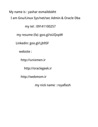My name is : yashar esmaildokht
I am Gnu/Linux Sys/net/sec Admin & Oracle Dba
my tel : 09141100257
my resume (fa) :goo.gl/oUQopW
Linkedin: goo.gl/Ljb9SF
website :
http://unixmen.ir
http://oraclegeek.ir
http://webmom.ir
my nick name : royaflash
 