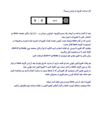 ‫رسید‬ ‫پایان‬ ‫به‬ ‫کوچه‬ ‫ساخت‬ ‫کار‬!!
، ‫صفحه‬ ‫بالی‬ ‫نوار‬ ‫از‬ ‫و‬ ‫میدان‬ ، ‫خیابون‬ ، ‫کوچه‬ ‫مسیر‬ ‫یک‬ ‫ایجاد‬ ‫و‬ ‫ساخت‬ ‫اتمام‬ ‫از‬ ‫بعد‬(. . . )Save‫رو‬
‫بشه‬ ‫ذخیره‬ ‫تغییرات‬ ‫تا‬ ‫کنید‬ ‫انتخاب‬
‫کنار‬ ‫در‬ ‫که‬ ‫عددی‬Save‫در‬ ‫طبیعتا‬ ‫و‬ ‫هست‬ ‫نشده‬ ‫ذخیره‬ ‫تغییرات‬ ‫تعداد‬ ‫دهنده‬ ‫نشون‬ ، ‫شده‬ ‫نوشته‬
‫گزینه‬ ‫اینصورت‬Save‫هست‬ ‫فعال‬
‫روی‬ ‫صفحه‬ ‫بالی‬ ‫نوار‬ ‫از‬ ‫کافیه‬ ‫دادید‬ ‫انجام‬ ‫نقشه‬ ‫تو‬ ‫نادرستی‬ ‫تغییر‬ ‫اگه‬ ‫بعلوه‬Undo‫یا‬)Ctrl+Z(
‫برگردید‬ ‫قبل‬ ‫وضعیت‬ ‫به‬ ‫تا‬ ‫کنید‬ ‫کلیک‬
‫از‬ ‫میتونید‬ ‫هم‬ ‫بعدی‬ ‫تغییر‬ ‫به‬ ‫رفتن‬ ‫برای‬Redo‫یا‬)Ctrl+Y‫کنید‬ ‫استفاده‬ (
‫گزینه‬ ‫زدن‬ ‫از‬ ‫بعد‬ ،  ‫بشید‬ ‫خارج‬ ‫سایت‬ ‫از‬ ‫دارید‬ ‫قصد‬ ‫و‬ ‫شد‬ ‫نهایی‬ ‫تغییراتتون‬ ‫وقت‬ ‫هر‬( )Save‫نوار‬ ‫در‬
‫گزینه‬ ‫روی‬ ‫بر‬ ، ‫بال‬Save‫بشه‬ ‫نهایی‬ ‫ثبت‬ ‫تغییراتتون‬ ‫تا‬ ‫کنید‬ ‫کلیک‬ ‫چپ‬ ‫سمت‬ ‫کادر‬ ‫در‬
، ‫کنید‬ ‫مشاهده‬ ‫رو‬ ‫دادید‬ ‫انجام‬ ‫سایت‬ ‫به‬ ‫ورود‬ ‫لحظه‬ ‫از‬ ‫که‬ ‫تغییراتی‬ ‫کل‬ ‫میتونید‬ ‫کادر‬ ‫همین‬ ‫پایین‬ ‫در‬
‫نقشه‬ ‫محتوای‬ ‫در‬ ‫تغییر‬ ‫هم‬ ‫و‬ ‫کردن‬ ‫اضافه‬ ‫هم‬ ، ‫حذف‬ ‫هم‬
‫زدن‬ ‫از‬ ‫بعد‬ ‫تغییرات‬Save‫میشه‬ ‫ثبت‬ ‫نقشه‬ ‫روی‬ ‫بر‬ ‫دوم‬
‫باشید‬ ‫موردنظرتون‬ ‫برنامه‬ ‫نقشه‬ ‫در‬ ‫تغییراتتون‬ ‫گرفتن‬ ‫قرار‬ ‫و‬ ‫نقشه‬ ‫آپدیت‬ ‫منتظر‬ ‫میتونید‬ ‫حال‬
 