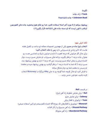‫نگیره‬(
Track‫جاده‬ ، ‫راه‬ <
Unknown Road‫ناشناخته‬ ‫جاده‬!! <
‫از‬ ‫میکنم‬ ‫پیشنهاد‬3‫کشورمون‬ ‫های‬ ‫جاده‬ ‫وضعیت‬ ‫هنوز‬ ‫شکر‬ ‫رو‬ ‫خدا‬ ، ‫نکنید‬ ‫استفاده‬ ‫اصل‬ ‫آخر‬ ‫مورد‬
‫بگیرن‬ ‫قرار‬ ‫ناشناخته‬ ‫های‬ ‫جاده‬ ‫دسته‬ ‫تو‬ ‫که‬ ‫نیست‬ ‫داغون‬ ‫اونقدر‬(: !!
‫مهم‬ ‫خیلی‬ ‫نکته‬:
‫مسیر‬ ‫و‬ ‫جاده‬ ‫نوع‬ ‫انتخاب‬‫نقشه‬ ‫تکمیل‬ ‫و‬ ‫ساخت‬ ‫تو‬ ‫ممکنه‬ ‫تصمیما ت‬ ‫مهمترین‬ ‫از‬ ‫یکی‬
،‫داره‬ ‫مسیریابی‬ ‫تو‬ ‫زیادی‬ ‫تاثیر‬ ‫که‬ ‫هاست‬‫کنید‬ ‫انتخاب‬ ‫دقت‬ ‫با‬ ‫پس‬!
‫اهمیت‬ ‫درجه‬ ‫که‬ ‫خیابونی‬ ‫اگر‬ ‫مثال‬ ‫برای‬2‫رو‬ ‫هست‬ ‫نامناسبی‬ ‫و‬ ‫باریک‬ ‫خیابون‬ ‫و‬ ‫داره‬
‫درجه‬ ‫جاده‬ ‫بعنوان‬1‫دچار‬ ‫درست‬ ‫مسیر‬ ‫نمایش‬ ‫تو‬ ،‫مسیریاب‬ ‫های‬ ‫برنامه‬ ،‫بگیرید‬ ‫درنظر‬
‫درجه‬ ‫که‬ ‫تری‬ ‫پرسرعت‬ ‫مسیر‬ ‫اینکه‬ ‫بجای‬ ‫و‬ ‫میشن‬ ‫اشتباه‬1،‫بده‬ ‫پیشنهاد‬ ‫بهتون‬ ‫رو‬ ‫داره‬
‫درجه‬ ‫مسیر‬2‫درجه‬ ‫اشتباه‬ ‫به‬ ‫شما‬ ‫که‬1‫مطمئنا‬ ‫و‬ ‫میده‬ ‫پیشنهاد‬ ‫بهتون‬ ‫رو‬ ‫گرفتید‬ ‫درنظر‬
‫میکنه‬ ‫مشکل‬ ‫دچار‬ ‫رو‬ ‫شما‬ ‫مقصد‬ ‫به‬ ‫رسیدن‬ ‫تو‬
‫جای‬ ‫به‬ ‫رو‬ ‫کوچه‬ ‫شما‬ ،‫کوچه‬ ‫مثال‬ ‫تو‬ ‫کنید‬ ‫فرض‬ ‫یا‬Alley‫یا‬ ‫بزرگراه‬Motorway‫انتخاب‬
‫بزنید‬ ‫حدس‬ ‫خودتون‬ ،‫باشید‬ ‫کرده‬. . .
‫قسمت‬ ‫در‬Rail:
Rail‫ریل‬ ‫آهن‬ ‫راه‬ ‫خطوط‬ ‫نمایش‬ ‫برای‬( ) <
Subway‫مترو‬ ‫نمایش‬ ‫برای‬ <
Tram‫برقی‬ ‫قطار‬ ‫یا‬ ‫تراموای‬ <
Monorail‫میشن‬ ‫استفاده‬ ‫ژاپن‬ ‫تو‬ ‫بیشتر‬ ‫نکنم‬ ‫اشتباه‬ ‫اگه‬ ‫چرخ‬ ‫تک‬ ‫قطارهای‬ ‫یا‬ ‫مونوریل‬( ) <
Disused Railway‫افتاده‬ ‫کار‬ ‫از‬ ‫و‬ ‫منسوخ‬ ‫آهن‬ ‫راه‬ <
Abandoned Railway‫متروکه‬ ‫آهن‬ ‫راه‬ <
 