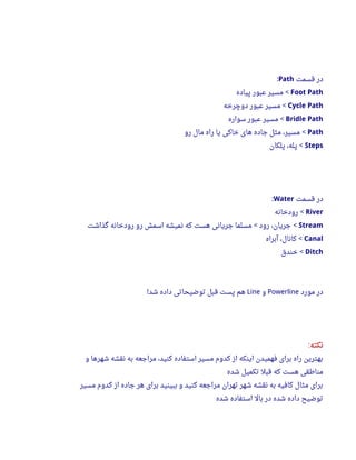 ‫قسمت‬ ‫در‬Path:
Foot Path‫پیاده‬ ‫عبور‬ ‫مسیر‬ <
Cycle Path‫دوچرخه‬ ‫عبور‬ ‫مسیر‬ <
Bridle Path‫سواره‬ ‫عبور‬ ‫مسیر‬ <
Path‫رو‬ ‫مال‬ ‫راه‬ ‫یا‬ ‫خاکی‬ ‫های‬ ‫جاده‬ ‫مثل‬ ،‫مسیر‬ <
Steps‫پلکان‬ ،‫پله‬ <
‫قسمت‬ ‫در‬Water:
River‫رودخانه‬ <
Stream‫گذاشت‬ ‫رودخانه‬ ‫رو‬ ‫اسمش‬ ‫نمیشه‬ ‫که‬ ‫هست‬ ‫جریانی‬ ‫مسلما‬ ‫رود‬ ،‫جریان‬< <
Canal‫آبراه‬ ،‫کانال‬ <
Ditch‫خندق‬ <
‫مورد‬ ‫در‬Powerline‫و‬Line‫شد‬ ‫داده‬ ‫توضیحاتی‬ ‫قبل‬ ‫پست‬ ‫هم‬!
‫نکته‬:
‫و‬ ‫شهرها‬ ‫نقشه‬ ‫به‬ ‫مراجعه‬ ،‫کنید‬ ‫استفاده‬ ‫مسیر‬ ‫کدوم‬ ‫از‬ ‫اینکه‬ ‫فهمیدن‬ ‫برای‬ ‫راه‬ ‫بهترین‬
‫شده‬ ‫تکمیل‬ ‫قبل‬ ‫که‬ ‫هست‬ ‫مناطقی‬
‫مسیر‬ ‫کدوم‬ ‫از‬ ‫جاده‬ ‫هر‬ ‫برای‬ ‫ببینید‬ ‫و‬ ‫کنید‬ ‫مراجعه‬ ‫تهران‬ ‫شهر‬ ‫نقشه‬ ‫به‬ ‫کافیه‬ ‫مثال‬ ‫برای‬
‫شده‬ ‫استفاده‬ ‫بال‬ ‫در‬ ‫شده‬ ‫داده‬ ‫توضیح‬
 