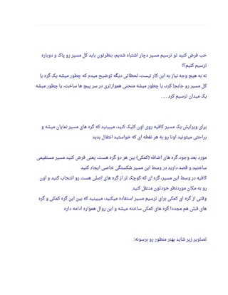 ‫دوباره‬ ‫و‬ ‫پاک‬ ‫رو‬ ‫مسیر‬ ‫کل‬ ‫باید‬ ‫بنظرتون‬ ،‫شدیم‬ ‫اشتباه‬ ‫دچار‬ ‫مسیر‬ ‫ترسیم‬ ‫تو‬ ‫کنید‬ ‫فرض‬ ‫خب‬
‫کنیم؟‬ ‫ترسیم‬!
‫یا‬ ‫گره‬ ‫یک‬ ‫میشه‬ ‫چطور‬ ‫که‬ ‫میدم‬ ‫توضیح‬ ‫دیگه‬ ‫لحظاتی‬ ،‫نیست‬ ‫کار‬ ‫این‬ ‫به‬ ‫نیاز‬ ‫وجه‬ ‫هیچ‬ ‫به‬ ‫نه‬
‫میشه‬ ‫چطور‬ ‫یا‬ ،‫ساخت‬ ‫ها‬ ‫پیچ‬ ‫سر‬ ‫در‬ ‫هموارتری‬ ‫منحنی‬ ‫میشه‬ ‫چطور‬ ‫یا‬ ،‫کرد‬ ‫جابجا‬ ‫رو‬ ‫مسیر‬ ‫کل‬
‫کرد‬ ‫ترسیم‬ ‫میدان‬ ‫یک‬. . .
‫و‬ ‫میشه‬ ‫نمایان‬ ‫مسیر‬ ‫های‬ ‫گره‬ ‫که‬ ‫میبینید‬ ،‫کنید‬ ‫کلیک‬ ‫اون‬ ‫روی‬ ‫کافیه‬ ‫مسیر‬ ‫یک‬ ‫ویرایش‬ ‫برای‬
‫بدید‬ ‫انتقال‬ ‫خواستید‬ ‫که‬ ‫ای‬ ‫نقطه‬ ‫هر‬ ‫به‬ ‫رو‬ ‫اونا‬ ‫میتونید‬ ‫براحتی‬
‫مستقیمی‬ ‫مسیر‬ ‫کنید‬ ‫فرض‬ ‫یعنی‬ ،‫هست‬ ‫گره‬ ‫دو‬ ‫هر‬ ‫بین‬ ‫کمکی‬ ‫اضافه‬ ‫های‬ ‫گره‬ ‫وجود‬ ‫بعد‬ ‫مورد‬( )
‫کنید‬ ‫ایجاد‬ ‫خاصی‬ ‫شکستگی‬ ‫مسیر‬ ‫این‬ ‫وسط‬ ‫در‬ ‫دارید‬ ‫قصد‬ ‫و‬ ‫ساختید‬
‫اون‬ ‫و‬ ‫کنید‬ ‫انتخاب‬ ‫رو‬ ‫هست‬ ‫اصلی‬ ‫های‬ ‫گره‬ ‫از‬ ‫تر‬ ‫کوچک‬ ‫که‬ ‫ای‬ ‫گره‬ ،‫مسیر‬ ‫این‬ ‫وسط‬ ‫در‬ ‫کافیه‬
‫کنید‬ ‫منتقل‬ ‫خودتون‬ ‫موردنظر‬ ‫مکان‬ ‫به‬ ‫رو‬
‫گره‬ ‫و‬ ‫کمکی‬ ‫گره‬ ‫این‬ ‫بین‬ ‫که‬ ‫میبینید‬ ،‫میکنید‬ ‫استفاده‬ ‫مسیر‬ ‫ترسیم‬ ‫برای‬ ‫کمکی‬ ‫ای‬ ‫گره‬ ‫از‬ ‫وقتی‬
‫داره‬ ‫ادامه‬ ‫همواره‬ ‫روال‬ ‫این‬ ‫و‬ ‫میشه‬ ‫ساخته‬ ‫کمکی‬ ‫های‬ ‫گره‬ ‫مجددا‬ ‫هم‬ ‫قبلی‬ ‫های‬
‫برسونه‬ ‫رو‬ ‫منظور‬ ‫بهتر‬ ‫شاید‬ ‫زیر‬ ‫تصاویر‬:
 