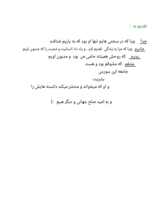 ‫به‬ ‫تقدیم‬:
‫خدا‬‫شتافت‬ ‫یاریم‬ ‫به‬ ‫که‬ ‫بود‬ ‫او‬ ‫تنها‬ ‫هایم‬ ‫سختی‬ ‫در‬ ‫که‬ ‫چرا‬
‫مادرم‬‫اویم‬ ‫مدیون‬ ‫که‬ ‫را‬ ‫محبت‬‫م‬ ‫و‬ ‫انسانیت‬ ‫داد‬ ‫یاد‬ ‫و‬ ‫کرد‬ ‫تقدیم‬ ‫زندگی‬ ‫به‬ ‫مرا‬ ‫که‬ ‫چرا‬.
‫پدرم‬‫اویم‬ ‫مدیون‬ ‫و‬ ‫بود‬ ‫من‬ ‫حامی‬ ‫همیشه‬ ‫روحش‬ ‫که‬
‫عشقم‬‫هست‬ ‫و‬ ‫بود‬ ‫مشوقم‬ ‫که‬
‫سورس‬ ‫اپن‬ ‫جامعه‬
‫بشریت‬
‫را‬ ‫هایش‬ ‫دانسته‬ ‫میکند‬ ‫منتشر‬ ‫و‬ ‫میخواند‬ ‫که‬ ‫او‬ ‫و‬
‫هیچ‬ ‫دیگر‬ ‫و‬ ‫جهانی‬ ‫صلح‬ ‫امید‬ ‫به‬ ‫و‬(:
 