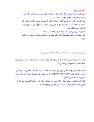 ‫مهم‬ ‫خیلی‬ ‫نکته‬:
‫های‬ ‫گره‬ ‫تعداد‬ ‫وجود‬ ‫چون‬ ،‫کنید‬ ‫استفاده‬ ‫کمتری‬ ‫های‬ ‫گره‬ ‫از‬ ‫ممکن‬ ‫جای‬ ‫تا‬ ‫کنید‬ ‫سعی‬
‫هست‬ ‫نقشه‬ ‫حجم‬ ‫رفتن‬ ‫بال‬ ‫منزله‬ ‫به‬ ،‫بیشتر‬
‫کم‬ ‫خیلی‬ ‫نه‬ ،‫باشه‬ ‫مسیر‬ ‫مناسب‬ ‫که‬ ‫کنید‬ ‫استفاده‬ ‫کمکی‬ ‫های‬ ‫گره‬ ‫از‬ ‫جایی‬ ‫تا‬ ‫فقط‬ ‫پس‬
‫طبعا‬ ‫و‬ ‫مسیر‬ ‫شدن‬ ‫شلوغ‬ ‫باعث‬ ‫که‬ ‫زیاد‬ ‫خیلی‬ ‫نه‬ ‫و‬ ‫برسه‬ ‫بنظر‬ ‫شکسته‬ ‫کامل‬ ‫مسیر‬ ‫که‬
‫بشه‬ ‫نقشه‬ ‫حجم‬ ‫افزایش‬
‫نیست‬ ‫لزم‬ ‫وجه‬ ‫هیچ‬ ‫به‬ ‫مسیر‬ ‫حد‬ ‫از‬ ‫بیش‬ ‫شدن‬ ‫هموار‬(! )
‫رعایت‬ ‫رو‬ ‫تناسب‬ ‫و‬ ‫باشید‬ ‫داشته‬ ‫توجه‬ ‫مهم‬ ‫نکته‬ ‫این‬ ‫به‬ ‫مسیرها‬ ‫ویرایش‬ ‫در‬ ‫حتما‬ ‫پس‬
‫کنید‬!
‫میرسونم‬ ‫اتمام‬ ‫به‬ ‫میدان‬ ‫یک‬ ‫ایجاد‬ ‫نحوه‬ ‫با‬ ‫رو‬ ‫مسیر‬ ‫ترسیم‬!
‫ابزار‬ ‫کمک‬ ‫به‬ ‫کافیه‬ ‫میدان‬ ‫یک‬ ‫ساخت‬ ‫برای‬Line‫فرق‬ ،‫بسازید‬ ‫بسته‬ ‫ضلعی‬ ‫چند‬ ‫یه‬ ،‫صفحه‬ ‫بالی‬
‫یا‬ ‫ضلعی‬ ‫پنج‬ ‫یا‬ ‫مربع‬ ‫یا‬ ‫مثلث‬ ‫نمیکنه‬. . .
‫شکل‬ ‫در‬ ‫شده‬ ‫مشخص‬ ‫گزینه‬ ‫و‬ ‫کنید‬ ‫کلیک‬ ‫بسته‬ ‫محیط‬ ‫این‬ ‫روی‬ ،‫ضلعی‬ ‫چند‬ ‫این‬ ‫ترسیم‬ ‫از‬ ‫بعد‬
‫کنید‬ ‫انتخاب‬ ‫رو‬ ‫زیر‬)Make this line circular‫میدان‬ ‫یک‬ ‫به‬ ‫خودکار‬ ‫بصور ت‬ ‫شما‬ ‫چندضلعی‬ ‫تا‬ (
‫سادگی‬ ‫همین‬ ‫به‬ ‫بشه‬ ‫تبدیل‬(!! ) !!
‫به‬ ‫اگه‬ ‫هرچند‬ ،‫کنید‬ ‫جابجا‬ ‫رو‬ ‫ها‬ ‫گره‬ ‫خودتون‬ ‫مجبورید‬ ‫باشه‬ ‫شکل‬ ‫بیضی‬ ‫میدانــتون‬ ‫اگه‬ ‫البته‬
‫نمیاد‬ ‫بوجود‬ ‫آنچنانی‬ ‫مشکل‬ ‫کنید‬ ‫ثبت‬ ‫هم‬ ‫دایره‬ ‫حالت‬ ‫همون‬!
 