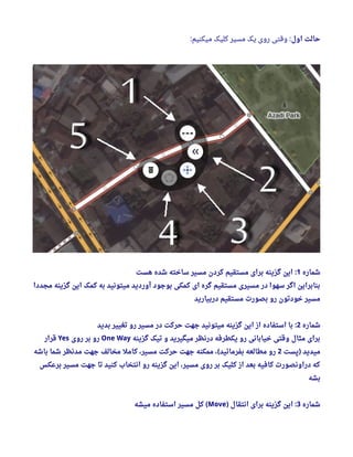 ‫اول‬ ‫حالت‬:‫میکنیم‬ ‫کلیک‬ ‫مسیر‬ ‫یک‬ ‫روی‬ ‫وقتی‬:
‫شماره‬1‫هست‬ ‫شده‬ ‫ساخته‬ ‫مسیر‬ ‫کردن‬ ‫مستقیم‬ ‫برای‬ ‫گزینه‬ ‫این‬ :
‫مجددا‬ ‫گزینه‬ ‫این‬ ‫کمک‬ ‫به‬ ‫میتونید‬ ‫آوردید‬ ‫بوجود‬ ‫کمکی‬ ‫ای‬ ‫گره‬ ‫مستقیم‬ ‫مسیری‬ ‫در‬ ‫سهوا‬ ‫اگر‬ ‫بنابراین‬
‫دربیارید‬ ‫مستقیم‬ ‫بصورت‬ ‫رو‬ ‫خودتون‬ ‫مسیر‬
‫شماره‬2‫بدید‬ ‫تغییر‬ ‫رو‬ ‫مسیر‬ ‫در‬ ‫حرکت‬ ‫جهت‬ ‫میتونید‬ ‫گزینه‬ ‫این‬ ‫از‬ ‫استفاده‬ ‫با‬ :
‫گزینه‬ ‫تیک‬ ‫و‬ ‫میگیرید‬ ‫درنظر‬ ‫یکطرفه‬ ‫رو‬ ‫خیابانی‬ ‫وقتی‬ ‫مثال‬ ‫برای‬One Way‫روی‬ ‫بر‬ ‫رو‬Yes‫قرار‬
‫پست‬ ‫میدید‬)2‫باشه‬ ‫شما‬ ‫مدنظر‬ ‫جهت‬ ‫مخالف‬ ‫کامل‬ ، ‫مسیر‬ ‫حرکت‬ ‫جهت‬ ‫ممکنه‬ ،  ‫بفرمائید‬ ‫مطالعه‬ ‫رو‬(
‫برعکس‬ ‫مسیر‬ ‫جهت‬ ‫تا‬ ‫کنید‬ ‫انتخاب‬ ‫رو‬ ‫گزینه‬ ‫این‬ ، ‫مسیر‬ ‫روی‬ ‫بر‬ ‫کلیک‬ ‫از‬ ‫بعد‬ ‫کافیه‬ ‫دراونصورت‬ ‫که‬
‫بشه‬
‫شماره‬3‫انتقال‬ ‫برای‬ ‫گزینه‬ ‫این‬) :Move‫میشه‬ ‫استفاده‬ ‫مسیر‬ ‫کل‬ (
 