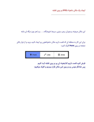 ‫دلخواه‬ ‫مکان‬ ‫یک‬ ‫ایجاد‬)POI‫نقشه‬ ‫روی‬ ‫بر‬ (
_____________________________________________
‫باشه‬ ‫ای‬ ‫دیگه‬ ‫چیز‬ ‫هر‬ ‫یا‬ ‫و‬ ،‫فروشگاه‬ ،‫سینما‬ ،‫بنزین‬ ‫پمپ‬ ،‫رستوران‬ ‫میتونه‬ ‫مکان‬ ‫این‬. . .
‫بالی‬ ‫نوار‬ ‫از‬ ‫و‬ ‫برید‬ ،‫کنید‬ ‫ایجاد‬ ‫رو‬ ‫دلخواهتون‬ ‫مکان‬ ‫دارید‬ ‫قصد‬ ‫که‬ ‫ای‬ ‫منطقه‬ ‫به‬ ‫کار‬ ‫این‬ ‫برای‬
‫روی‬ ‫بر‬ ‫صفحه‬Point‫کنید‬ ‫کلیک‬:
‫کنیم‬ ‫ثبت‬ ‫نقشه‬ ‫روی‬ ‫بر‬ ‫رو‬ ‫ای‬ ‫کتابخونه‬ ‫داریم‬ ‫قصد‬ ‫کنید‬ ‫فرض‬
‫میکنیم‬ ‫کلیک‬ ‫و‬ ‫میدیم‬ ‫قرار‬ ‫مکان‬ ‫اون‬ ‫روی‬ ‫بر‬ ‫رو‬ ‫موس‬ ‫نشانگر‬ ‫پس‬:
 