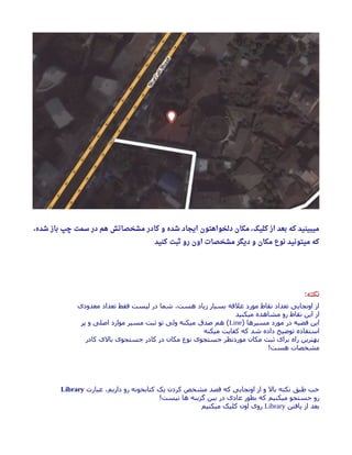 ، ‫شده‬ ‫باز‬ ‫چپ‬ ‫سمت‬ ‫در‬ ‫هم‬ ‫مشخصاتش‬ ‫کادر‬ ‫و‬ ‫شده‬ ‫ایجاد‬ ‫دلخواهتون‬ ‫مکان‬ ، ‫کلیک‬ ‫از‬ ‫بعد‬ ‫که‬ ‫میبینید‬
‫کنید‬ ‫ثبت‬ ‫رو‬ ‫اون‬ ‫مشخصات‬ ‫دیگر‬ ‫و‬ ‫مکان‬ ‫نوع‬ ‫میتونید‬ ‫که‬
‫نکته‬:
‫معدودی‬ ‫تعداد‬ ‫فقط‬ ‫لیست‬ ‫در‬ ‫شما‬ ،‫هست‬ ‫زیاد‬ ‫بسیار‬ ‫علهقه‬ ‫مورد‬ ‫نقاط‬ ‫تعداد‬ ‫اونجایی‬ ‫از‬
‫میکنید‬ ‫مشاهده‬ ‫رو‬ ‫نقاط‬ ‫این‬ ‫از‬
) ‫مسیرها‬ ‫مورد‬ ‫در‬ ‫هقضیه‬ ‫این‬Line‫پر‬ ‫و‬ ‫اصلی‬ ‫موارد‬ ‫مسیر‬ ‫ثبت‬ ‫تو‬ ‫ولی‬ ‫میکنه‬ ‫صدق‬ ‫هم‬ (
‫میکنه‬ ‫کفایت‬ ‫که‬ ‫شد‬ ‫داده‬ ‫توضیح‬ ‫استفاده‬
‫کادر‬ ‫بالی‬ ‫جستجوی‬ ‫کادر‬ ‫در‬ ‫مکان‬ ‫نوع‬ ‫جستجوی‬ ‫موردنظر‬ ‫مکان‬ ‫ثبت‬ ‫برای‬ ‫راه‬ ‫بهترین‬
!‫هست‬ ‫مشخصات‬
‫عبارت‬ ،‫داریم‬ ‫رو‬ ‫کتابخونه‬ ‫یک‬ ‫کردن‬ ‫مشخص‬ ‫هقصد‬ ‫که‬ ‫اونجایی‬ ‫از‬ ‫و‬ ‫بال‬ ‫نکته‬ ‫طبق‬ ‫خب‬Library
!‫نیست‬ ‫ها‬ ‫گزینه‬ ‫بین‬ ‫در‬ ‫عادی‬ ‫بطور‬ ‫که‬ ‫میکنیم‬ ‫جستجو‬ ‫رو‬
‫یافتن‬ ‫از‬ ‫بعد‬Library‫میکنیم‬ ‫کلیک‬ ‫اون‬ ‫روی‬
 