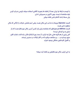 ‫کردن‬ ‫وارد‬ ‫به‬ ‫لزومی‬ ، ‫میشه‬ ‫استفاده‬ ‫آفلین‬ ‫بصورت‬ ‫ها‬ ‫نقشه‬ ‫از‬ ‫عمدتا‬ ‫ایران‬ ‫تو‬ ‫اینکه‬ ‫به‬ ‫توجه‬ ‫با‬
‫ندارن‬ ‫مسیریابی‬ ‫در‬ ‫تاثیری‬ ‫چون‬ ، ‫نیست‬ ‫مشخصات‬ ‫بقیه‬
‫میشن‬ ‫نقشه‬ ‫شدن‬ ‫کاملتر‬ ‫باعث‬ ‫مسلما‬ ‫ولی‬
‫قسمت‬Operator‫مکان‬ ‫که‬ ‫ارگانی‬ ‫یا‬ ‫شرکت‬ ، ‫شخص‬ ‫اسم‬ ‫یعنی‬ ، ‫هست‬ ‫مکان‬ ‫اون‬ ‫صاحب‬ ‫به‬ ‫مربوط‬
‫هست‬ ‫اون‬ ‫به‬ ‫متعلق‬
‫قسمت‬Address‫باز‬ ‫که‬ ‫هست‬ ‫موردنظر‬ ‫مکان‬ ‫آدرس‬ ‫کردن‬ ‫وارد‬ ‫برای‬ ‫مشخصه‬ ‫که‬ ‫همونطور‬ ‫هم‬
‫نیست‬ ‫کردنش‬ ‫پر‬ ‫به‬ ‫نیازی‬!
، ‫تلفن‬ ‫شماره‬ ، ‫یادداشت‬ ، ‫مکان‬ ‫ارتفاع‬ ‫چپ‬ ‫سمت‬ ‫از‬ ‫ترتیب‬ ‫به‬ ‫مثل‬ ‫هایی‬ ‫گزینه‬ ‫هم‬ ‫تر‬ ‫پایین‬ ‫کمی‬( )
‫نیستند‬ ‫دسترس‬ ‫در‬ ‫اوقات‬ ‫اکثر‬ ‫در‬ ‫که‬ ‫میکنید‬ ‫مشاهده‬ ‫رو‬ ‫و‬ ‫وبسایت‬ ، ‫منبع‬. . .
‫نمیاره‬ ‫بوجود‬ ‫مشکلی‬ ‫نکردنشون‬ ‫تکمیل‬ ‫و‬
‫میشه‬ ‫ثبت‬ ‫نقشه‬ ‫رو‬ ‫موردنظرتون‬ ‫مکان‬ ‫ترتیب‬ ‫این‬ ‫به‬!
 