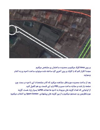 ‫روی‬ ‫بر‬Area‫میکنیم‬ ‫مشخص‬ ‫رو‬ ‫ساختمان‬ ‫محدوده‬ ‫و‬ ‫میکنیم‬ ‫کلیک‬
‫اتمام‬ ‫به‬ ‫رو‬ ‫ناحیه‬ ‫ساخت‬ ‫میتونید‬ ‫شده‬ ‫ساخته‬ ‫گره‬ ‫آخرین‬ ‫روی‬ ‫بر‬ ‫کلیک‬ ‫با‬ ‫که‬ ‫کنم‬ ‫تکرار‬ ‫مجددا‬
‫برسونید‬
‫چپ‬ ‫سمت‬ ‫در‬ ‫ناحیه‬ ‫این‬ ‫مشخصات‬ ‫کادر‬ ‫که‬ ‫میکنید‬ ‫مشاهده‬ ، ‫موردنظر‬ ‫محدوده‬ ‫ساخت‬ ‫از‬ ‫بعد‬
‫و‬ ‫مسیر‬ ‫ساخت‬ ‫مشابه‬ ‫و‬ ‫شده‬ ‫باز‬ ‫صفحه‬POI‫کنید‬ ‫تکمیل‬ ‫هم‬ ‫رو‬ ‫قسمت‬ ‫این‬ ‫باید‬
‫همانند‬ ‫ها‬ ‫ناحیه‬ ‫به‬ ‫مربوط‬ ‫های‬ ‫گزینه‬ ‫تعداد‬ ‫که‬ ‫اونجایی‬ ‫از‬POI‫گزینه‬ ، ‫هست‬ ‫زیاد‬ ‫بسیار‬ ‫ها‬
، ‫پیشنهادی‬ ‫های‬ ‫گزینه‬ ‫بین‬ ‫از‬ ‫و‬ ‫میکنیم‬ ‫جستجو‬ ‫رو‬ ‫موردنظرمون‬Sport Center‫میکنیم‬ ‫انتخاب‬ ‫رو‬:
 