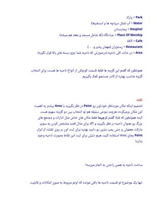 Park‫پارک‬ <
Water‫استخرها‬ ‫و‬ ‫ها‬ ‫دریاچه‬ ‫مثل‬ ‫آب‬( ) <
Hospital‫بیمارستان‬ <
Place Of Worship‫میشه‬ ‫هم‬ ‫بقعه‬ ‫و‬ ‫مسجد‬ ‫شامل‬ ‫که‬ ‫عبادتگاه‬( ) <
Cafe‫کافه‬ <
Restaurant‫و‬ ‫پذیر‬ ‫مهمان‬ ‫رستوران‬(. . . ) <
Area‫نگیره‬ ‫قرار‬ ‫بال‬ ‫های‬ ‫دسته‬ ‫جزو‬ ‫شما‬ ‫ناحیه‬ ‫که‬ ‫درصورتی‬ ‫ناحیه‬ ‫کلی‬ ‫حالت‬ ‫در‬( ) <
‫انتخاب‬ ‫برای‬ ،‫هست‬ ‫ها‬ ‫ناحیه‬ ‫انواع‬ ‫از‬ ‫کوچکی‬ ‫قسمت‬ ‫فقط‬ ‫ها‬ ‫گزینه‬ ‫این‬ ‫گفتم‬ ‫که‬ ‫همونطور‬
‫بگیریم‬ ‫کمک‬ ‫جستجو‬ ‫کادر‬ ‫از‬ ‫بهتره‬ ‫مناسب‬ ‫گزینه‬
‫نکته‬:
‫رو‬ ‫خودتون‬ ‫موردنظر‬ ‫مکان‬ ‫اینکه‬ ‫تصمیم‬Point‫یا‬ ‫بگیرید‬ ‫نظر‬ ‫در‬Area‫اهمیت‬ ‫به‬ ‫بیشتر‬
‫هست‬ ‫سهیم‬ ‫گزینه‬ ‫دو‬ ‫بین‬ ‫انتخاب‬ ‫تو‬ ‫هم‬ ‫سلیقه‬ ‫بنوعی‬ ‫هرچند‬ ،‫برمیگرده‬ ‫مکان‬ ‫اون‬
‫گفتم‬ ‫قبل‬ ‫که‬ ‫همونطور‬ ‫البته‬‫ترجیحا‬‫های‬ ‫مجتمع‬ ‫و‬ ‫ادارا ت‬ ‫مثل‬ ‫خاص‬ ‫های‬ ‫مکان‬ ‫فقط‬
‫سوپر‬ ‫یه‬ ‫کردن‬ ‫مشخص‬ ‫قصد‬ ‫مثال‬ ‫برای‬ ‫اگه‬ ‫و‬ ‫بگیرید‬ ‫نظر‬ ‫در‬ ‫ناحیه‬ ‫بعنوان‬ ‫رو‬ ‫بزرگ‬
‫ابزار‬ ‫از‬ ،‫نقشه‬ ‫روی‬ ‫بر‬ ‫اون‬ ‫ثبت‬ ‫برای‬ ‫بهتره‬ ‫دارید‬ ‫رو‬ ‫بنزین‬ ‫پمپ‬ ‫حتی‬ ‫و‬ ‫معمولی‬ ‫مارکت‬
Point‫بجای‬Area‫وجود‬ ‫ناحیه‬ ‫بصور ت‬ ‫نقاط‬ ‫این‬ ‫ثبت‬ ‫برای‬ ‫دلیلی‬ ‫هیچ‬ ،‫کنید‬ ‫استفاده‬
‫نداره‬!
‫میرسه‬ ‫اتمام‬ ‫به‬ ‫راحتی‬ ‫همین‬ ‫به‬ ‫ناحیه‬ ‫ساخت‬!
‫قابلیت‬ ‫و‬ ‫امکانا ت‬ ‫منوی‬ ‫به‬ ‫مربوط‬ ‫اونم‬ ‫که‬ ‫مونده‬ ‫باقی‬ ‫ها‬ ‫ناحیه‬ ‫قسمت‬ ‫تو‬ ‫موضوع‬ ‫یک‬ ‫تنها‬
 