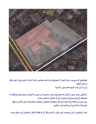 ‫دیگه‬ ‫ناحیه‬ ‫روی‬ ‫ناحیه‬ ‫یک‬ ‫که‬ ‫شده‬ ‫مشخص‬ ‫ناحیه‬ ‫دو‬ ‫تصویرها‬ ‫از‬ ‫کدوم‬ ‫هر‬ ‫در‬ ‫میبینید‬ ‫که‬ ‫همونطور‬
‫گرفته‬ ‫قرار‬ ‫ای‬
‫ندارید‬ ‫محدودیتی‬ ‫هیچ‬ ‫بابت‬ ‫این‬ ‫از‬ ‫پس‬!
‫یا‬ ‫پارکینگ‬ ‫مثل‬ ‫داریم‬ ‫ساختمان‬ ‫بدون‬ ‫ای‬ ‫محدوده‬ ، ‫بیمارستان‬ ‫مثل‬ ‫ها‬ ‫مکان‬ ‫از‬ ‫سری‬ ‫یه‬ ‫تو‬ ‫طرفی‬ ‫از‬)
‫هست‬ ‫ساختمان‬ ‫شامل‬ ‫که‬ ‫ای‬ ‫محدوده‬ ‫و‬ ‫بیمارستان‬ ‫باز‬ ‫محوطه‬(
‫طبق‬ ‫رو‬ ‫مکان‬ ‫اون‬ ‫توضیحات‬ ‫و‬ ‫میکنیم‬ ‫مشخص‬ ‫مجموعه‬ ‫کل‬ ‫برای‬ ‫ناحیه‬ ‫یک‬ ‫نقاط‬ ‫این‬ ‫برای‬ ‫پس‬
‫میکنیم‬ ‫وارد‬ ‫ناحیه‬ ‫این‬ ‫برای‬ ‫بال‬ ‫توضیحات‬
‫هست‬ ‫محل‬ ‫اون‬ ‫ساختمان‬ ‫شامل‬ ‫فقط‬ ‫که‬ ‫ای‬ ‫دیگه‬ ‫ناحیه‬ ، ‫مکان‬ ‫اون‬ ‫محدوده‬ ‫کردن‬ ‫مشخص‬ ‫از‬ ‫بعد‬
 