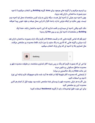 ‫برای‬ ‫موجود‬ ‫های‬ ‫گزینه‬ ‫از‬ ‫و‬ ‫میکنیم‬ ‫ترسیم‬ ‫رو‬Area‫گزینه‬ ، Building‫ناحیه‬ ‫تا‬ ‫میکنیم‬ ‫انتخاب‬ ‫رو‬
‫دربیاد‬ ‫بعد‬‫ب‬ ‫دارای‬ ‫ساختمانی‬ ‫بصورت‬ ‫دوم‬
‫دوم‬ ‫ناحیه‬ ‫تو‬ ‫محل‬ ‫مشخصات‬ ‫کردن‬ ‫وارد‬ ‫به‬ ‫نیازی‬ ‫دیگه‬ ، ‫هست‬ ‫اول‬ ‫ناحیه‬ ‫از‬ ‫جزئی‬ ‫دوم‬ ‫ناحیه‬ ‫چون‬
‫نمیکنه‬ ‫پیدا‬ ‫خوبی‬ ‫جلوه‬ ‫و‬ ‫میشه‬ ‫محل‬ ‫اون‬ ‫نام‬ ‫تکرار‬ ‫باعث‬ ، ‫نداره‬ ‫مزیتی‬ ‫اینکه‬ ‫بر‬ ‫علوه‬ ‫چون‬ ، ‫نیست‬
‫تیک‬ ‫حتما‬ ، ‫باشه‬ ‫ساختمان‬ ‫ناحیه‬ ‫اون‬ ‫که‬ ‫ندارید‬ ‫قصد‬ ‫و‬ ‫میسازید‬ ‫ای‬ ‫ناحیه‬ ‫وقتی‬ ‫کنید‬ ‫دقت‬
Building‫روی‬ ‫بر‬ ‫رو‬ ‫اول‬ ‫ناحیه‬ ‫مشخصات‬ ‫در‬No‫بدید‬ ‫قرار‬!
‫قسمت‬ ‫در‬ ‫که‬ ‫هایی‬ ‫گزینه‬ ‫تمامی‬ ‫که‬ ‫بگم‬ ‫اینم‬Area‫بعد‬‫ب‬ ‫دارای‬ ‫ساختمان‬ ‫بصورت‬ ‫دارند‬ ‫رنگ‬ ‫قرمز‬ ‫کادر‬
، ‫میکنند‬ ‫مشخص‬ ‫رو‬ ‫محدوده‬ ‫فقط‬ ، ‫دارند‬ ‫سبز‬ ‫یا‬ ‫سفید‬ ‫رنگ‬ ‫به‬ ‫کادری‬ ‫که‬ ‫هایی‬ ‫گزینه‬ ‫و‬ ‫میشن‬ ‫ثبت‬
‫میکنید‬ ‫انتخاب‬ ‫پارک‬ ‫برای‬ ‫که‬ ‫ای‬ ‫ناحیه‬ ‫یا‬ ‫بال‬ ‫تصاویر‬ ‫مثل‬
‫و‬ ‫شهر‬ ‫محدوده‬ ‫درحقیقت‬ ، ‫مشخصه‬ ‫تصاویر‬ ‫اکثر‬ ‫زمینه‬ ‫پس‬ ‫در‬ ‫رنگ‬ ‫کم‬ ‫قرمز‬ ‫بصورت‬ ‫که‬ ‫ای‬ ‫نواحی‬
‫میده‬ ‫نشون‬ ‫رو‬ ‫مسکونی‬ ‫مناطق‬ ‫محدوده‬
‫حالت‬ ‫)در‬View‫میاد‬ ‫در‬ ‫خاکستری‬ ‫رنگ‬ ‫به‬(
‫نوع‬ ‫این‬ ‫نباشه‬ ‫لزم‬ ‫هیچوقت‬ ‫شاید‬ ‫شده‬ ‫ثبت‬ ‫ها‬ ‫نقشه‬ ‫در‬ ‫قبل‬ ‫شهرها‬ ‫اکثر‬ ‫محدوده‬ ‫که‬ ‫اونجایی‬ ‫از‬
‫کنید‬ ‫استفاده‬ ‫رو‬ ‫ناحیه‬
‫کاری‬ ‫هر‬ ‫انجام‬ ‫از‬ ‫قبل‬ ‫بهتره‬ ، ‫بود‬ ‫نشده‬ ‫مشخص‬ ‫شما‬ ‫روستای‬ ‫یا‬ ‫شهر‬ ‫محدوده‬ ‫دلیلی‬ ‫هر‬ ‫به‬ ‫اگر‬ ‫ولی‬
‫کنید‬ ‫مشخص‬ ‫رو‬ ‫اون‬ ‫محدوده‬
‫گزینه‬ ‫از‬ ‫باید‬ ، ‫توضیحات‬ ‫طبق‬ ‫مورد‬ ‫این‬ ‫برای‬Residental‫کنید‬ ‫استفاده‬!
 