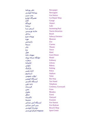 ‫روزنامه‬ ‫دفتر‬ Newspaper
‫فروشی‬ ‫روزنامه‬ Newsagent
‫بنزین‬ ‫پمپ‬ Gas Station
‫خودرو‬ ‫تعمیرگاه‬ Car Repair Shop
‫گاراژ‬ Garage
‫فرودگاه‬ Airport
‫دریاچه‬ Lake
‫شنا‬ ‫استخر‬ Swimming Pool
‫توریستی‬ ‫جاذبه‬ Tourist Attraction
‫ساحل‬ Beach
‫مترو‬ ‫ورودی‬ Subway Entrance
‫موزه‬ Museum
‫وحش‬ ‫باغ‬ Zoo
‫سینما‬ Cinema
‫تئاتر‬ Theater
‫برج‬ Tower
‫هتل‬ Hotel
‫خانه‬ ‫مهمان‬ Guest House
‫روزی‬ ‫شبانه‬ ‫خوابگاه‬ Hostel
‫سفارت‬ Embassy
‫کتابخانه‬ Library
‫نانوایی‬ Bakery
‫پارکینگ‬ Parking
‫پلیس‬ ‫اداره‬ Police
‫استادیوم‬ Stadium
‫عمومی‬ ‫!توالت‬ Toilet
‫اتوبوس‬ ‫ایستگاه‬ Bus Stop
‫تاکسی‬ ‫ایستگاه‬ Taxi Stand
‫تلفن‬ ‫باجه‬ Telephone
‫هقبرستان‬ Cemetery, Graveyard
‫چمن‬ Grass
‫علفزار‬ Meadow
‫جنگل‬ Forest
‫تاکستان‬ Vineyard
‫چشمه‬ Fountain
‫نشانی‬ ‫آتش‬ ‫ایستگاه‬ Fire Station
‫نشانی‬ ‫آتش‬ ‫شیر‬ Fire Hydrant
‫فروشی‬ ‫دوچرخه‬ Bicycle Shop
‫ورزشی‬ (‫)مرکز‬ ‫مجموعه‬ Sport Center
 
