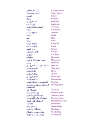 ‫آهن‬ ‫راه‬ ‫ایستگاه‬ Railway Station
‫مسافرتی‬ ‫آژانس‬ Travel Agency
‫هقصابی‬ Butcher
‫بوتیک‬ Boutique
‫فروشی‬ ‫کتاب‬ Bookstore
‫سازی‬ ‫هقفل‬ Locksmith
‫فروشی‬ ‫بازی‬ ‫اسباب‬ Toy Store
‫دادگاه‬ Courthouse
‫پست‬ ‫صندوق‬ Mailbox
‫کلیسا‬ Chuch
‫سد‬ Dam
‫مزرعه‬ Farm
‫مزرعه‬ ‫محوطه‬ Farmyard
‫دکه‬ ،‫کیوسک‬ Kiosk
‫باغچه‬ ،‫باغ‬ Garden
‫دانشکده‬ ،‫کالج‬ College
‫کارواش‬ Car Wash
‫داروخانه‬ Pharmacy
‫تاریخی‬ ‫اثر‬ ،‫مقبره‬ ،‫بقعه‬ Monument
‫یادبود‬ Memorial
‫فروشی‬ ‫عینک‬ ،‫سازی‬ ‫عینک‬ Optician
‫فروشی‬ ‫کفش‬ Shoe Store
‫فروشی‬ ‫گل‬ Florist
‫فروشی‬ ‫جواهر‬ Jeweler
‫فروشی‬ ‫ماهی‬ Fishmonger
‫فروشی‬ ‫سبزی‬ Greengrocer
‫شویی‬ ‫خشک‬ ،‫لباسشویی‬ Laundry
‫و‬ ‫غذایی‬ ‫محصولت‬ ‫فروشگاه‬
‫آشامیدنی‬
Beverage Store
‫تایر‬ ‫فروشگاه‬ Tire Store
‫مبلمان‬ ‫فروشگاه‬ Furniture Store
‫التحریر‬ ‫لوازم‬ ‫فروشگاه‬ Stationery Store
‫الکترونیکی‬ ‫لوازم‬ ‫فروشگاه‬ Electronic Store
‫همراه‬ ‫تلفن‬ ‫فروشگاه‬ Mobile Phone Store
‫اطلعات‬ Information
‫زباله‬ ‫!!سطل‬ Waste Basket
‫سلمانی‬ ،‫آرایشگاه‬ Hairdresser
‫آرایشگاه‬ ،‫زیبایی‬ ‫سالن‬ Beauty Shop
‫کودک‬ ‫مهد‬ ،‫کودکستان‬ Kindergarten
 