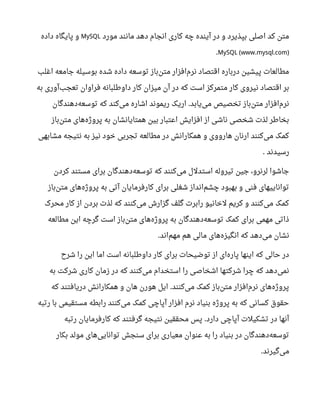 ‫مورد‬ ‫مانند‬ ‫دهد‬ ‫انجام‬ ‫کاری‬ ‫چه‬ ‫آینده‬ ‫در‬ ‫و‬ ‫بپذیرد‬ ‫اصلی‬ ‫کد‬ ‫متن‬MySQL‫داده‬ ‫پایگاه‬ ‫و‬
MySQL (www.mysql.com).
‫اغلب‬ ‫جامعه‬ ‫بوسیله‬ ‫شده‬ ‫داده‬ ‫توسعه‬ ‫باز‬‫متن‬ ‫افزار‬‫نرم‬ ‫اقتصاد‬ ‫درباره‬ ‫پیشین‬ ‫مطالعا ت‬
‫به‬ ‫آوری‬‫تعجب‬ ‫فراوان‬ ‫داوطلبانه‬ ‫کار‬ ‫میزان‬ ‫آن‬ ‫در‬ ‫که‬ ‫است‬ ‫متمرکز‬ ‫کار‬ ‫نیروی‬ ‫اقتصاد‬ ‫بر‬
‫دهندگان‬‫توسعه‬ ‫که‬ ‫کند‬‫می‬ ‫اشاره‬ ‫ریموند‬ ‫اریک‬ ‫یابد‬‫می‬ ‫تخصیص‬ ‫باز‬‫متن‬ ‫افزار‬‫نرم‬.
‫باز‬‫متن‬ ‫های‬‫پروژه‬ ‫به‬ ‫همتایانشان‬ ‫بین‬ ‫اعتبار‬ ‫افزایش‬ ‫از‬ ‫ناشی‬ ‫شخصی‬ ‫لذ ت‬ ‫بخاطر‬
‫مشابهی‬ ‫نتیجه‬ ‫به‬ ‫نیز‬ ‫خود‬ ‫تجربی‬ ‫مطالعه‬ ‫در‬ ‫همکارانش‬ ‫و‬ ‫هارووی‬ ‫ارنان‬ ‫کنند‬‫می‬ ‫کمک‬
‫رسیدند‬.
‫کردن‬ ‫مستند‬ ‫برای‬ ‫دهندگان‬‫توسعه‬ ‫که‬ ‫کنند‬‫می‬ ‫استدلل‬ ‫تیروله‬ ‫جین‬ ،‫لرنرو‬ ‫جاشوا‬
‫باز‬‫متن‬ ‫های‬‫پروژه‬ ‫به‬ ‫آتی‬ ‫کارفرمایان‬ ‫برای‬ ‫شغلی‬ ‫انداز‬‫چشم‬ ‫بهبود‬ ‫و‬ ‫فنی‬ ‫تواناییهای‬
‫محرک‬ ‫کار‬ ‫از‬ ‫بردن‬ ‫لذ ت‬ ‫که‬ ‫کنند‬‫می‬ ‫گزارش‬ ‫گلف‬ ‫رابر ت‬ ‫لخانیو‬ ‫کریم‬ ‫و‬ ‫کنند‬‫می‬ ‫کمک‬
‫مطالعه‬ ‫این‬ ‫گرچه‬ ‫است‬ ‫باز‬‫متن‬ ‫های‬‫پروژه‬ ‫به‬ ‫دهندگان‬‫توسعه‬ ‫کمک‬ ‫برای‬ ‫مهمی‬ ‫ذاتی‬
‫اند‬‫مهم‬ ‫هم‬ ‫مالی‬ ‫های‬‫انگیزه‬ ‫که‬ ‫دهد‬‫می‬ ‫نشان‬.
‫شرح‬ ‫را‬ ‫این‬ ‫اما‬ ‫است‬ ‫داوطلبانه‬ ‫کار‬ ‫برای‬ ‫توضیحا ت‬ ‫از‬ ‫ای‬‫پاره‬ ‫اینها‬ ‫که‬ ‫حالی‬ ‫در‬
‫به‬ ‫شرکت‬ ‫کاری‬ ‫زمان‬ ‫در‬ ‫که‬ ‫کنند‬‫می‬ ‫استخدام‬ ‫را‬ ‫اشخاصی‬ ‫شرکتها‬ ‫چرا‬ ‫که‬ ‫دهد‬‫نمی‬
‫که‬ ‫دریافتند‬ ‫همکارانش‬ ‫و‬ ‫هان‬ ‫هورن‬ ‫ایل‬ ‫کنند‬‫می‬ ‫کمک‬ ‫باز‬‫متن‬ ‫افزار‬‫نرم‬ ‫های‬‫پروژه‬.
‫رتبه‬ ‫با‬ ‫مستقیمی‬ ‫رابطه‬ ‫کنند‬‫می‬ ‫کمک‬ ‫آپاچی‬ ‫افزار‬ ‫نرم‬ ‫بنیاد‬ ‫پروژه‬ ‫به‬ ‫که‬ ‫کسانی‬ ‫حقوق‬
‫رتبه‬ ‫کارفرمایان‬ ‫که‬ ‫گرفتند‬ ‫نتیجه‬ ‫محققین‬ ‫پس‬ ‫دارد‬ ‫آپاچی‬ ‫تشکیل ت‬ ‫در‬ ‫آنها‬.
‫بکار‬ ‫مولد‬ ‫های‬‫توانایی‬ ‫سنجش‬ ‫برای‬ ‫معیاری‬ ‫عنوان‬ ‫به‬ ‫را‬ ‫بنیاد‬ ‫در‬ ‫دهندگان‬‫توسعه‬
‫گیرند‬‫می‬.
 