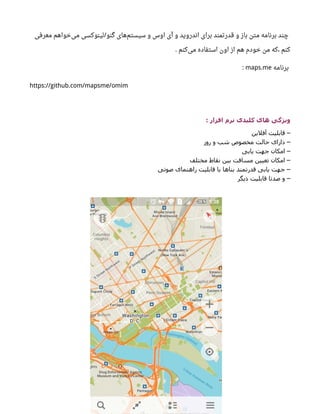‫معرفی‬ ‫خواهم‬‫می‬ ‫لینوکسی‬ ‫گنو‬ ‫های‬‫سیستم‬ ‫و‬ ‫اوس‬ ‫آی‬ ‫و‬ ‫اندروید‬ ‫برای‬ ‫قدرتمند‬ ‫و‬ ‫باز‬ ‫متن‬ ‫برنامه‬ ‫چند‬/
‫کنم‬‫می‬ ‫استفاده‬ ‫اون‬ ‫از‬ ‫هم‬ ‫خودم‬ ‫من‬ ‫که‬، ‫کنم‬.
‫برنامه‬maps.me:
https://github.com/mapsme/omim
: ‫افزار‬ ‫نرم‬ ‫کلیدی‬ ‫های‬ ‫ویژگی‬
‫آفلین‬ ‫هقابلیت‬ –
‫روز‬ ‫و‬ ‫شب‬ ‫مخصوص‬ ‫حالت‬ ‫دارای‬ –
‫یابی‬ ‫جهت‬ ‫امکان‬ –
‫مختلف‬ ‫نقاط‬ ‫بین‬ ‫مسافت‬ ‫تعیین‬ ‫امکان‬ –
‫صوتی‬ ‫راهنمای‬ ‫هقابلیت‬ ‫با‬ ‫بناها‬ ‫هقدرتمند‬ ‫یابی‬ ‫جهت‬ –
‫دیگر‬ ‫هقابلیت‬ ‫صدتا‬ ‫و‬ –
 