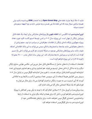 ‫های‬ ‫نقشه‬ ‫عبار ت‬ ‫بارها‬ ‫حال‬ ‫تا‬ ‫شاید‬Open Street Map‫اختصار‬ ‫به‬ ‫یا‬OSM‫ولی‬ ‫باشید‬ ‫شنیده‬ ‫رو‬
‫درموردش‬ ‫اینهمه‬ ‫چرا‬ ‫و‬ ‫دارند‬ ‫مزیتی‬ ‫چه‬ ‫و‬ ‫هستن‬ ‫چی‬ ‫ها‬ ‫نقشه‬ ‫این‬ ‫که‬ ‫بوده‬ ‫سوال‬ ‫براتون‬ ‫همیشه‬
‫میشه‬ ‫صحبت‬
‫مپ‬‫استریت‬‫اوپن‬‫یا‬ ‫انگلیسی‬ ‫به‬( : )‫باز‬ ‫شهری‬ ‫نقشه‬‫قابل‬ ‫نقشه‬ ‫یک‬ ‫ایجاد‬ ‫برای‬ ‫مشارکتی‬ ‫های‬‫پروژه‬
‫سال‬ ،‫پروژه‬ ‫این‬ ‫است‬ ‫جهان‬ ‫از‬ ‫رایگان‬ ‫ویرایش‬.۲۰۰۴‫هدف‬ ‫خورد‬ ‫کلید‬ ‫کاست‬ ‫استیو‬ ‫توسط‬ ،‫لندن‬ ‫در‬.
‫از‬ ‫زیادی‬ ‫حجم‬ ‫بود‬ ‫دنیا‬ ‫سراسر‬ ‫در‬ ‫جغرافیایی‬ ‫اطلعا ت‬ ‫از‬ ‫رایگان‬ ‫ای‬‫داده‬ ‫پایگاه‬ ‫آوری‬‫جمع‬ ‫پروژه‬.
‫اضافه‬ ‫اطلعاتی‬ ‫بانک‬ ‫این‬ ‫به‬ ‫توانند‬‫می‬ ‫دیدنی‬ ‫اماکن‬ ‫و‬ ‫ها‬‫ساختمان‬ ،‫ها‬‫جاده‬ ‫مانند‬ ‫جغرافیایی‬ ‫های‬‫داده‬
‫مسیر‬ ‫یک‬ ‫طی‬ ‫با‬ ‫تواند‬‫می‬ ‫کاربر‬ ‫هر‬ ،‫اینترنت‬ ‫شبکۀ‬ ‫در‬ ‫موجود‬ ‫مشارکتی‬ ‫های‬‫پروژه‬ ‫سایر‬ ‫مانند‬ ‫شوند‬.
‫جذب‬ ‫امکان‬ ‫ساده‬ ‫روش‬ ‫این‬ ‫کند‬ ‫مشارکت‬ ‫ها‬‫داده‬ ‫ویرایش‬ ‫در‬ ‫و‬ ‫کرده‬ ‫نام‬ ‫ثبت‬ ‫کوتاه‬.۱۹۰۰۰۰۰‫تا‬ ‫عضو‬)
‫ژانویه‬۲۰۱۵‫است‬ ‫کرده‬ ‫فراهم‬ ‫پروژه‬ ‫این‬ ‫در‬ ‫را‬. (
‫رایگان‬ ‫منابع‬ ،‫هوایی‬ ‫عکاسی‬ ،‫اس‬‫پی‬‫جی‬ ‫حمل‬ ‫قابل‬ ‫های‬‫دستگاه‬ ‫از‬ ‫حاصل‬ ‫های‬‫داده‬ ‫از‬ ‫استفاده‬ ‫با‬ ‫ها‬‫نقشه‬
‫تحت‬ ‫غیربرداری‬ ‫تصاویر‬ ‫هم‬ ‫و‬ ‫برداری‬ ‫تصاویر‬ ‫هم‬ ‫شوند‬‫می‬ ‫ترسیم‬ ‫محلی‬ ‫دانش‬ ‫از‬ ‫سادگی‬ ‫به‬ ‫یا‬ ‫و‬ ‫دیگر‬.
‫سال‬ ‫اوایل‬ ‫در‬ ‫مپس‬ ‫گوگل‬ ‫نامه‬‫اجازه‬ ‫مدل‬ ‫تغییر‬ ‫با‬ ‫هستند‬ ‫دریافت‬ ‫قابل‬ ‫کامانز‬ ‫کرییتیو‬ ‫نامه‬‫اجازه‬.۲۰۱۲
‫امکاناتی‬ ‫به‬ ‫رو‬ ‫کارها‬ ‫و‬ ‫کسب‬ ‫از‬ ‫بیشتری‬ ‫تعداد‬ ،‫سرویس‬ ‫این‬ ‫از‬ ‫استفاده‬ ‫هزینۀ‬ ‫افزایش‬ ‫بینی‬ ‫پیش‬ ‫و‬
‫به‬ ‫توان‬‫می‬ ‫مثال‬ ‫برای‬ ‫داد‬‫می‬ ‫قرار‬ ‫آنها‬ ‫دراختیار‬ ‫رایگان‬ ‫صور ت‬ ‫به‬ ‫مپ‬ ‫استریت‬ ‫اپن‬‫ا‬ ‫که‬ ‫آوردند‬.
‫کرد‬ ‫اشاره‬ ‫باشد‬‫می‬ ‫گرا‬ ‫مکان‬ ‫اجتماعی‬ ‫شبکۀ‬ ‫یک‬ ‫که‬ ‫فوراسکور‬.
‫سال‬ ‫آوریل‬ ‫در‬ ‫مدیا‬‫ویکی‬ ‫بنیاد‬۲۰۱۲‫ه‬‫ه‬ ‫پروژ‬ ‫با‬ ‫اهدافش‬ ‫بودن‬ ‫یکی‬ ‫به‬ ‫توجه‬ ‫با‬ ‫که‬ ‫کرد‬ ‫اعلم‬ ‫میلدی‬
‫رابط‬ ‫از‬ ‫استفاده‬ ‫به‬ ‫نیازی‬ ‫دیگر‬ ‫اینکه‬ ‫و‬ ‫همه‬ ‫برای‬ ‫آزاد‬ ‫دانش‬ ‫آوردن‬ ‫فراهم‬ ‫مپ‬‫استریت‬‫اوپن‬( )
‫از‬ ‫خود‬ ‫نگاشتی‬‫نقشه‬ ‫نیازهای‬ ‫برای‬ ،‫داشت‬ ‫نخواهد‬ ‫مپس‬ ‫گوگل‬ ‫انحصاری‬ ‫نویسی‬‫برنامه‬
‫کرد‬ ‫خواهد‬ ‫استفاده‬ ‫مپس‬‫گوگل‬ ‫جای‬ ‫به‬ ‫مپ‬‫استریت‬‫اوپن‬.
 