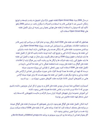 ‫سال‬ ‫در‬2006‫بنیاد‬Open Street Map‫توزیع‬ ‫و‬ ‫توسعه‬ ‫و‬ ‫رشد‬ ‫به‬ ‫تشویق‬ ‫برای‬ ‫باز‬ ‫شهری‬ ‫نقشه‬(! )
‫دسامبر‬ ‫در‬ ‫باشد‬ ‫دیگران‬ ‫با‬ ‫اشتراک‬ ‫و‬ ‫استفاده‬ ‫به‬ ‫قادر‬ ‫هرکسی‬ ‫تا‬ ‫شد‬ ‫تاسیس‬ ‫رایگان‬.2006‫یاهو‬
‫نقشه‬ ‫تکمیل‬ ‫برای‬ ‫ای‬ ‫زمینه‬ ‫پس‬ ‫بعنوان‬ ‫هوایی‬ ‫های‬ ‫نقشه‬ ‫از‬ ‫استفاده‬ ‫با‬ ‫میتوان‬ ‫که‬ ‫کرد‬ ‫تاکید‬
‫های‬Open Street Map‫کرد‬ ‫استفاده‬
‫های‬ ‫نقشه‬ ‫شد‬ ‫گفته‬ ‫که‬ ‫همانطور‬OSM‫قادر‬ ‫زمین‬ ‫کره‬ ‫سرتاسر‬ ‫در‬ ‫افراد‬ ‫تمام‬ ‫و‬ ‫بوده‬ ‫رایگان‬ ‫کامل‬
‫پروژه‬ ‫هستند‬ ‫اون‬ ‫ویرایش‬ ‫یا‬ ‫و‬ ‫جغرافیایی‬ ‫اطلعا ت‬ ‫مشاهده‬ ‫به‬.Open Street Map‫برای‬
‫بنابراین‬ ،‫شده‬ ‫ایجاد‬ ‫دارند‬ ‫قانونی‬ ‫منع‬ ‫ولی‬ ‫هستند‬ ‫رایگان‬ ‫که‬ ‫هایی‬ ‫نقشه‬ ‫محدودیت‬ ‫برداشتن‬
‫نقشه‬ ‫تکمیل‬ ‫از‬ ‫قبل‬ ‫که‬ ‫باشید‬ ‫داشته‬ ‫توجه‬ ‫البته‬ ،‫کرد‬ ‫توزیع‬ ‫و‬ ‫کپی‬ ‫آزادانه‬ ‫میشه‬ ‫رو‬ ‫ها‬ ‫نقشه‬ ‫این‬
‫پروژه‬ ‫حقوق‬ ‫و‬ ‫شرایط‬ ‫باید‬ ‫ها‬OSM‫نقشه‬ ‫این‬ ‫تکمیل‬ ‫و‬ ‫تهیه‬ ‫در‬ ‫مثال‬ ‫برای‬ ،‫بگیرید‬ ‫درنظر‬ ‫هم‬ ‫رو‬
‫اطلعا ت‬ ‫از‬ ‫نباید‬ ‫هرگز‬ ‫پس‬ ،‫کنید‬ ‫رعایت‬ ‫رو‬ ‫ها‬ ‫ارگان‬ ‫و‬ ‫ها‬ ‫شرکت‬ ‫بقیه‬ ‫رایت‬ ‫کپی‬ ‫حقوق‬ ‫باید‬ ‫ها‬
‫در‬ ‫دارید‬ ‫آشنایی‬ ‫ها‬ ‫نقشه‬ ‫این‬ ‫با‬ ‫همگی‬ ‫مطمئنا‬ ‫شده‬ ‫پرینت‬ ‫های‬ ‫نقشه‬ ‫یا‬ ‫و‬ ‫گوگل‬ ‫های‬ ‫نقشه‬( )
‫های‬ ‫نقشه‬ ‫تکمیل‬OSM‫میشه‬ ‫محسوب‬ ‫پروژه‬ ‫این‬ ‫قوانین‬ ‫از‬ ‫تخطی‬ ‫چون‬ ،‫کنید‬ ‫استفاده‬
‫های‬ ‫آژانس‬ ‫از‬ ‫تعدادی‬ ‫ولی‬ ‫میگیره‬ ‫صور ت‬ ‫عادی‬ ‫افراد‬ ‫توسط‬ ‫عمدتا‬ ‫ها‬ ‫نقشه‬ ‫این‬ ‫تهیه‬ ‫که‬ ‫درسته‬
‫آژانس‬ ‫میشه‬ ‫نمونه‬ ‫برای‬ ‫که‬ ‫هستند‬ ‫سهیم‬ ‫ها‬ ‫نقشه‬ ‫این‬ ‫تکمیل‬ ‫در‬ ‫هم‬ ‫دیگر‬ ‫منابع‬ ‫و‬ ‫برداری‬ ‫نقشه‬
‫برد‬ ‫نام‬ ‫رو‬ ‫و‬ ‫نیوزلند‬ ،‫جنوبی‬ ‫آفریقای‬ ،‫هلند‬ ،‫فرانسه‬ ،‫کانادا‬ ،‫اتریش‬ ‫کشورهای‬ ‫در‬ ‫هایی‬. . .
،‫باشیم‬ ‫داشته‬ ‫عزیزمون‬ ‫ایران‬ ‫کل‬ ‫از‬ ‫روزی‬ ‫به‬ ‫و‬ ‫کامل‬ ‫های‬ ‫نقشه‬ ‫بزودی‬ ‫دوستان‬ ‫شما‬ ‫همکاری‬ ‫با‬ ‫امیدوارم‬
‫داشته‬ ‫وجود‬ ‫نقصی‬ ‫همیشه‬ ‫ها‬ ‫نقشه‬ ‫تمامی‬ ‫در‬ ‫و‬ ‫نشده‬ ‫میسر‬ ‫حال‬ ‫تا‬ ‫که‬ ‫موردی‬
‫باید‬ ‫مسلما‬ ‫که‬ ‫شهرهایی‬ ‫عالیست‬ ‫و‬ ‫کارآمد‬ ‫بسیار‬ ‫ایران‬ ‫کوچک‬ ‫شهرهای‬ ‫برای‬ ‫خصوصا‬ ‫آموزش‬ ‫این‬)
‫بودید‬ ‫می‬ ‫هاشون‬ ‫نقشه‬ ‫تهیه‬ ‫منتظر‬ ‫خیلی‬(
‫نمیشه‬ ‫گوگل‬ ‫های‬ ‫نقشه‬ ‫میدونیداز‬ ‫که‬ ‫همونطور‬ ‫ولی‬ ‫داره‬ ‫وجود‬ ‫هم‬ ‫گوگل‬ ‫های‬ ‫نقشه‬ ‫تکمیل‬ ‫امکان‬ ‫البته‬
‫های‬ ‫نقشه‬ ‫از‬ ‫که‬ ‫هایی‬ ‫برنامه‬ ‫تعداد‬ ‫اما‬ ،‫کرد‬ ‫استفاده‬ ‫مختلف‬ ‫های‬ ‫برنامه‬ ‫در‬OSM‫بسیار‬ ‫میکنند‬ ‫استفاده‬
‫داره‬ ‫وجود‬ ‫بینشون‬ ‫خوبی‬ ‫تنوع‬ ‫و‬ ‫هست‬ ‫زیاد‬
‫برنامه‬ ‫به‬ ‫میتونم‬ ،‫ببرم‬ ‫نام‬ ‫رو‬ ‫ها‬ ‫برنامه‬ ‫از‬ ‫تعدادی‬ ‫بخوام‬ ‫اگر‬maps.me‫و‬OSMAnd‫و‬Be-On-Road‫و‬
 