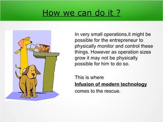 How we can do it ?
In very small operations,it might be
possible for the entrepreneur to
physically monitor and control these
things. However as operation sizes
grow it may not be physically
possible for him to do so.
This is where
Infusion of modern technology
comes to the rescue.
 