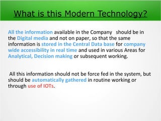 What is this Modern Technology?
All the information available in the Company should be in
the Digital media and not on paper, so that the same
information is stored in the Central Data base for company
wide accessibility in real time and used in various Areas for
Analytical, Decision making or subsequent working.
All this information should not be force fed in the system, but
should be automatically gathered in routine working or
through use of IOTs.
 