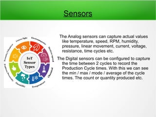 Sensors
The Analog sensors can capture actual values
like temperature, speed, RPM, humidity,
pressure, linear movement, current, voltage,
resistance, time cycles etc.
The Digital sensors can be configured to capture
the time between 2 cycles to record the
Production Cycle times. With this we can see
the min / max / mode / average of the cycle
times. The count or quantity produced etc.
 