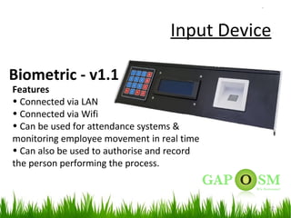 22
Input Device
Biometric - v1.1
Features
• Connected via LAN
• Connected via Wifi
• Can be used for attendance systems &
monitoring employee movement in real time
• Can also be used to authorise and record
the person performing the process.
 