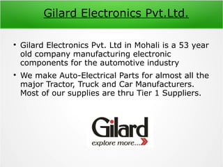 Gilard Electronics Pvt.Ltd.

Gilard Electronics Pvt. Ltd in Mohali is a 53 year
old company manufacturing electronic
components for the automotive industry

We make Auto-Electrical Parts for almost all the
major Tractor, Truck and Car Manufacturers.
Most of our supplies are thru Tier 1 Suppliers.
 