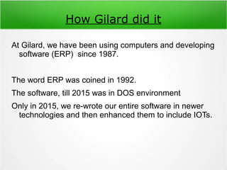 How Gilard did it
At Gilard, we have been using computers and developing
software (ERP) since 1987.
The word ERP was coined in 1992.
The software, till 2015 was in DOS environment
Only in 2015, we re-wrote our entire software in newer
technologies and then enhanced them to include IOTs.
 