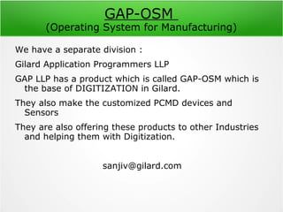 GAP-OSM
(Operating System for Manufacturing)
We have a separate division :
Gilard Application Programmers LLP
GAP LLP has a product which is called GAP-OSM which is
the base of DIGITIZATION in Gilard.
They also make the customized PCMD devices and
Sensors
They are also offering these products to other Industries
and helping them with Digitization.
sanjiv@gilard.com
 
