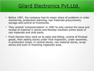 Gilard Electronics Pvt.Ltd.

Before 1987, the company had its major share of problems in order
monitoring, production planning, raw materials procurement,
storage and control of inventories.

They started 'computerization' in 1987 to only control the issue and
receipt of material in stores and thereby maintain online stock of
raw materials and child parts.

From thereon they went on to sales and billing, control of finished
goods, then adding stocks under final inspection, under assembly,
in production shops, in central stores, raw material stores, scrap
stores and even in incoming inspection area.
 