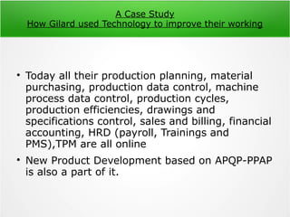 A Case Study
How Gilard used Technology to improve their working

Today all their production planning, material
purchasing, production data control, machine
process data control, production cycles,
production efficiencies, drawings and
specifications control, sales and billing, financial
accounting, HRD (payroll, Trainings and
PMS),TPM are all online

New Product Development based on APQP-PPAP
is also a part of it.
 