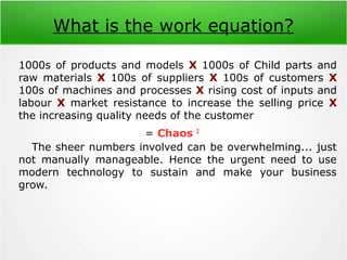 What is the work equation?
1000s of products and models X 1000s of Child parts and
raw materials X 100s of suppliers X 100s of customers X
100s of machines and processes X rising cost of inputs and
labour X market resistance to increase the selling price X
the increasing quality needs of the customer
= Chaos 2
The sheer numbers involved can be overwhelming... just
not manually manageable. Hence the urgent need to use
modern technology to sustain and make your business
grow.
 