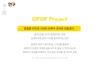 짜-ㄹ 연구
글(Text)을 GIF로 번역하려는 목표
감정에 관한 문화 차이를 발견하려는 연구
충분한 정보가 쌓이게 될 시 GIF를 활용해
컴퓨터가 감정이 개재된 글을 GIF 로 옮길 수 있게 되는데,
컴퓨터가 감정을 이해하는 것과 같은 효과를 낼 것으로 추측
By. 미국 매사추세츠공과대학(MIT) 미디어랩
GIFGIF Project
움짤을 인터넷 시대의 보편적 언어로 만들겠다
 