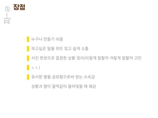 짜-ㄹ 장점
누구나 만들기 쉬움
하고싶은 말을 위트 있고 쉽게 소통
사진 한장으로 깔끔한 상황 정리(이렇게 말할까 저렇게 말할까 고민
ㄴㄴ)
유사한 짤을 공유함으로써 얻는 소속감
상황과 짤이 찰떡같이 들어맞을 때 쾌감
 