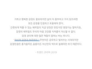 기쁘고 행복한 감정도 중요하지만 삶이 더 풍부하고 가치 있으려면
모든 감정을 인정하고 포용해야 한다.
간편하게 먹을 수 있는 해피밀이 지금 당장은 맛있지만 영양가는 떨어지듯,
감정의 해피밀도 우리의 마음 건강을 지켜줄지 자신할 수 없다.
감정 관리에 대한 많은 책들이 말하는 바는 하나다.
"자신의 감정과 마주하라." 무엇이든 공유하고 빌려쓰는 시대라지만
감정만큼은 즐거움이든 슬픔이든 자신만의 색으로 칠해야만 하기 때문이다.
- 트렌드 코리아 2019
 