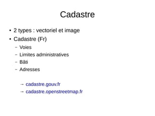 Cadastre 
● 2 types : vectoriel et image 
● Cadastre (Fr) 
– Voies 
– Limites administratives 
– Bâti 
– Adresses 
→ cadastre.gouv.fr 
→ cadastre.openstreetmap.fr 
 