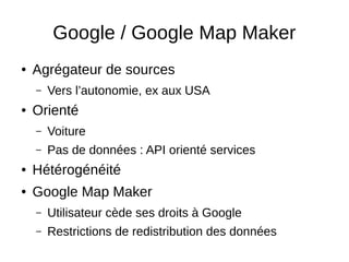 Google / Google Map Maker 
● Agrégateur de sources 
– Vers l’autonomie, ex aux USA 
● Orienté 
– Voiture 
– Pas de données : API orienté services 
● Hétérogénéité 
● Google Map Maker 
– Utilisateur cède ses droits à Google 
– Restrictions de redistribution des données 
 