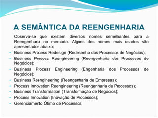 A SEMÂNTICA DA REENGENHARIA
Observa-se que existem diversos nomes semelhantes para a
Reengenharia no mercado. Alguns dos nomes mais usados são
apresentados abaixo:
• Business Process Redesign (Redesenho dos Processos de Negócios);
• Business Process Reengineering (Reengenharia dos Processos de
Negócios);
• Business Process Engineering (Engenharia dos Processos de
Negócios);
• Business Reengineering (Reengenharia de Empresas);
• Process Innovation Reengineering (Reengenharia de Processos);
• Business Transformation (Transformação de Negócios);
• Process Innovation (Inovação de Processos);
• Gerenciamento Ótimo de Processos;
 