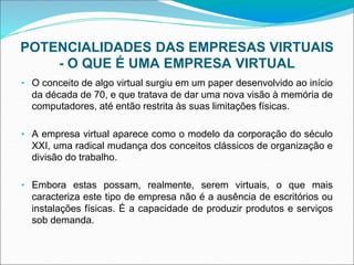 POTENCIALIDADES DAS EMPRESAS VIRTUAIS
- O QUE É UMA EMPRESA VIRTUAL
• O conceito de algo virtual surgiu em um paper desenvolvido ao início
da década de 70, e que tratava de dar uma nova visão à memória de
computadores, até então restrita às suas limitações físicas.
• A empresa virtual aparece como o modelo da corporação do século
XXI, uma radical mudança dos conceitos clássicos de organização e
divisão do trabalho.
• Embora estas possam, realmente, serem virtuais, o que mais
caracteriza este tipo de empresa não é a ausência de escritórios ou
instalações físicas. É a capacidade de produzir produtos e serviços
sob demanda.
 