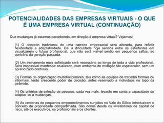POTENCIALIDADES DAS EMPRESAS VIRTUAIS - O QUE
É UMA EMPRESA VIRTUAL (CONTINUAÇÃO)
Que mudanças já estamos percebendo, em direção à empresa virtual? Vejamos:
(1) O conceito tradicional de uma carreira empresarial será alterada, para refletir
flexibilidade e adaptabilidade. Daí a dificuldade hoje sentida entre os estudantes em
visualizarem o futuro profissional, que não será visível senão em pequenos saltos, ao
contrário da geração passada.
(2) Um treinamento mais sofisticado será necessário ao longo de toda a vida profissional.
Será impossível manter-se atualizado, num ambiente de mutação tão espetacular, sem um
aprendizado contínuo.
(3) Formas de organização multidisciplinares, tais como as equipes de trabalho formais ou
informais, terão crescente poder de decisão, antes reservado a indivíduos no topo da
pirâmide.
(4) Os critérios de seleção de pessoas, cada vez mais, levarão em conta a capacidade de
adaptar-se a mudanças.
(5) As centenas de pequenos empreendimentos surgidos no Vale do Silício introduziram o
conceito de propriedade compartilhada. São donos desde os investidores de capital de
risco, até os executivos, os profissionais e os clientes.
 